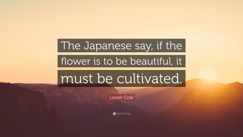 Lester Cole Quote: “The Japanese say, if the flower is to be beautiful, it must be cultivated.”