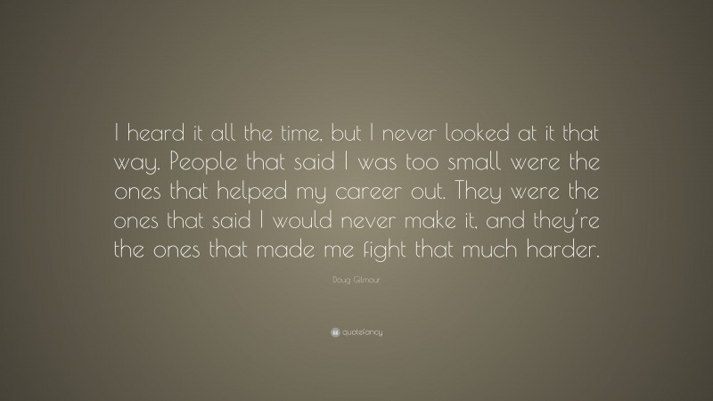 Doug Gilmour Quote: “I heard it all the time, but I never looked at it that way. People that said I was too small were the ones that helped my career out. They were the ones that said I would never make it, and they’re the ones that made me fight that much harder.”
