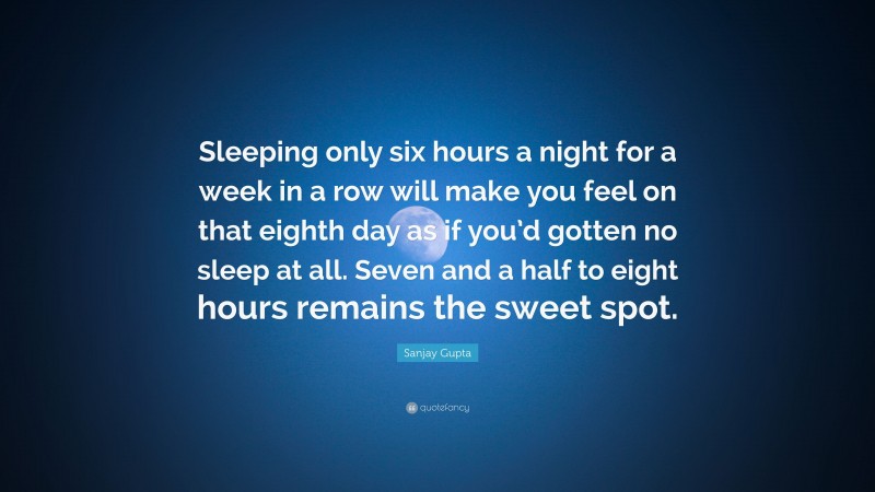 Sanjay Gupta Quote: “Sleeping only six hours a night for a week in a row will make you feel on that eighth day as if you’d gotten no sleep at all. Seven and a half to eight hours remains the sweet spot.”