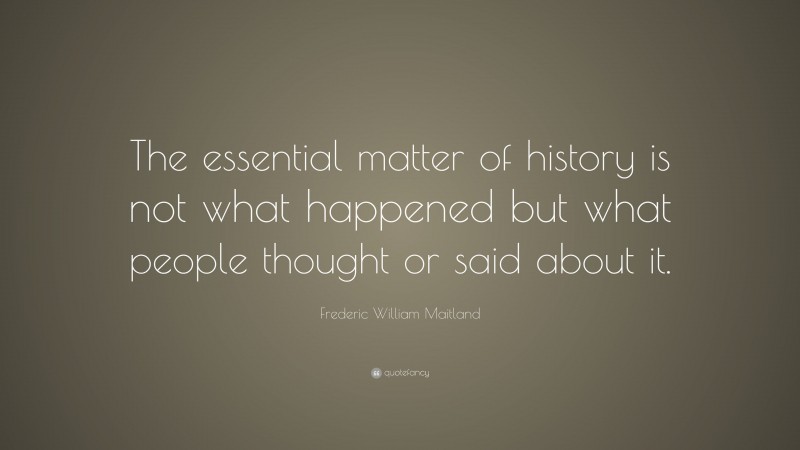 Frederic William Maitland Quote: “The essential matter of history is not what happened but what people thought or said about it.”