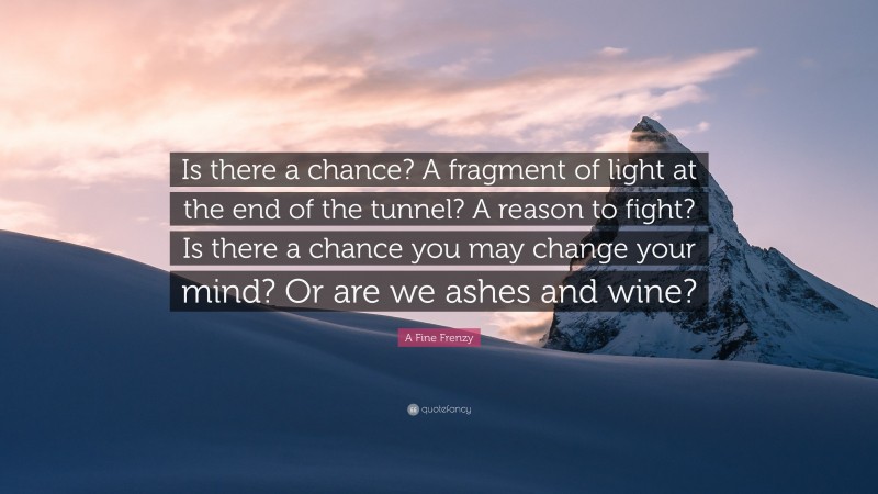 A Fine Frenzy Quote: “Is there a chance? A fragment of light at the end of the tunnel? A reason to fight? Is there a chance you may change your mind? Or are we ashes and wine?”