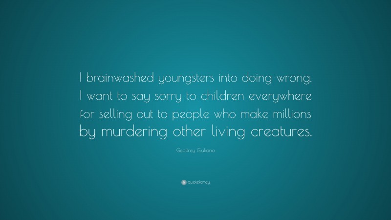 Geoffrey Giuliano Quote: “I brainwashed youngsters into doing wrong. I want to say sorry to children everywhere for selling out to people who make millions by murdering other living creatures.”
