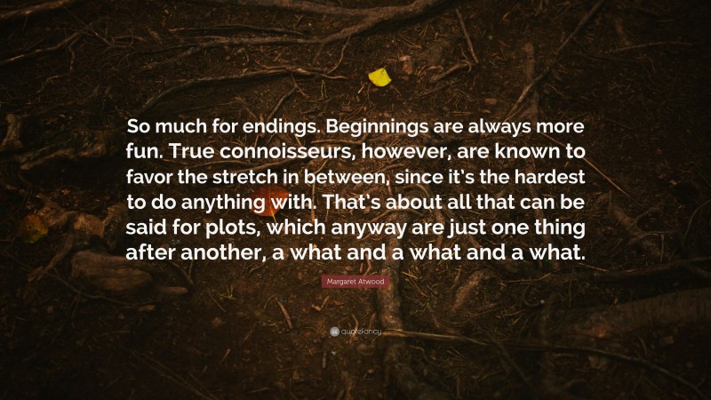 Margaret Atwood Quote: “So much for endings. Beginnings are always more fun. True connoisseurs, however, are known to favor the stretch in between, since it’s the hardest to do anything with. That’s about all that can be said for plots, which anyway are just one thing after another, a what and a what and a what.”