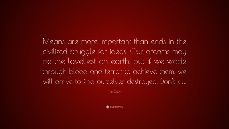 Yuri Orlov Quote: “Means are more important than ends in the civilized struggle for ideas. Our dreams may be the loveliest on earth, but if we wade through blood and terror to achieve them, we will arrive to find ourselves destroyed. Don’t kill.”