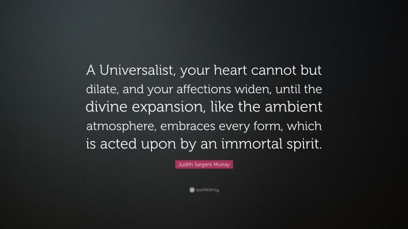 Judith Sargent Murray Quote: “A Universalist, your heart cannot but dilate, and your affections widen, until the divine expansion, like the ambient atmosphere, embraces every form, which is acted upon by an immortal spirit.”