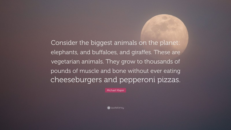 Michael Klaper Quote: “Consider the biggest animals on the planet: elephants, and buffaloes, and giraffes. These are vegetarian animals. They grow to thousands of pounds of muscle and bone without ever eating cheeseburgers and pepperoni pizzas.”