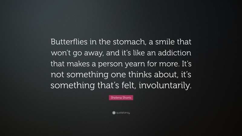 Shelena Shorts Quote: “Butterflies in the stomach, a smile that won’t go away, and it’s like an addiction that makes a person yearn for more. It’s not something one thinks about, it’s something that’s felt, involuntarily.”