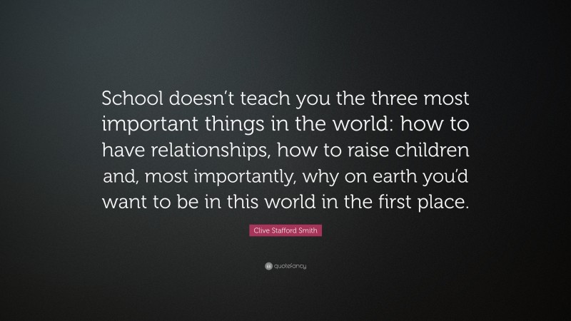 Clive Stafford Smith Quote: “School doesn’t teach you the three most important things in the world: how to have relationships, how to raise children and, most importantly, why on earth you’d want to be in this world in the first place.”