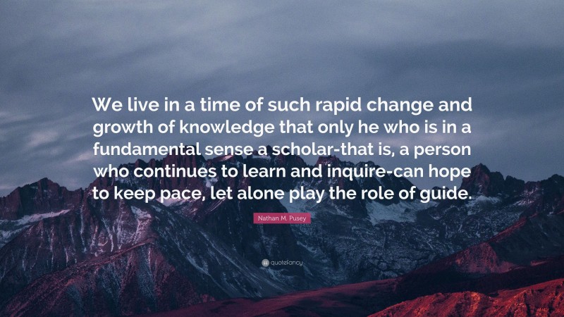 Nathan M. Pusey Quote: “We live in a time of such rapid change and growth of knowledge that only he who is in a fundamental sense a scholar-that is, a person who continues to learn and inquire-can hope to keep pace, let alone play the role of guide.”