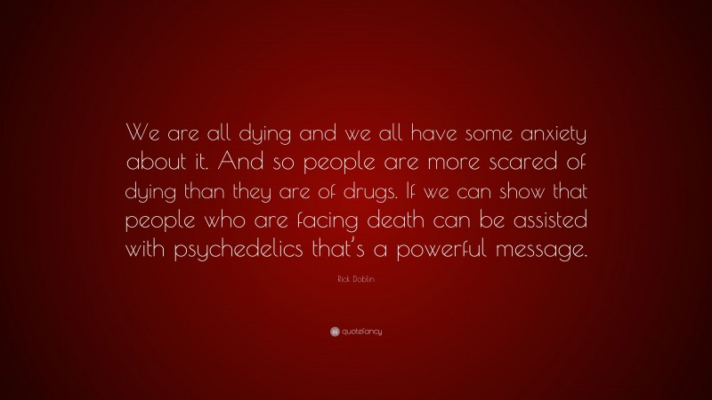 Rick Doblin Quote: “We are all dying and we all have some anxiety about it. And so people are more scared of dying than they are of drugs. If we can show that people who are facing death can be assisted with psychedelics that’s a powerful message.”