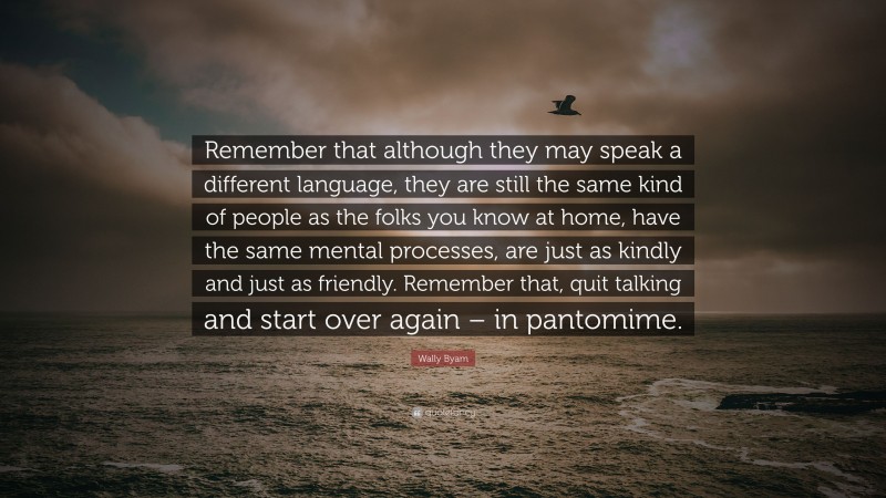 Wally Byam Quote: “Remember that although they may speak a different language, they are still the same kind of people as the folks you know at home, have the same mental processes, are just as kindly and just as friendly. Remember that, quit talking and start over again – in pantomime.”