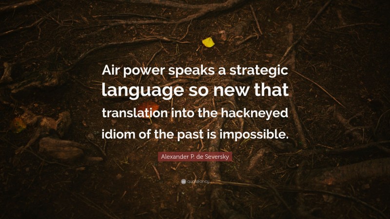 Alexander P. de Seversky Quote: “Air power speaks a strategic language so new that translation into the hackneyed idiom of the past is impossible.”
