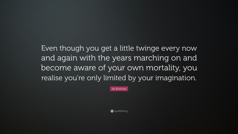 Ita Buttrose Quote: “Even though you get a little twinge every now and again with the years marching on and become aware of your own mortality, you realise you’re only limited by your imagination.”