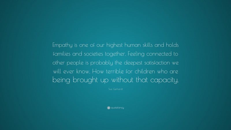 Sue Gerhardt Quote: “Empathy is one of our highest human skills and holds families and societies together. Feeling connected to other people is probably the deepest satisfaction we will ever know. How terrible for children who are being brought up without that capacity.”