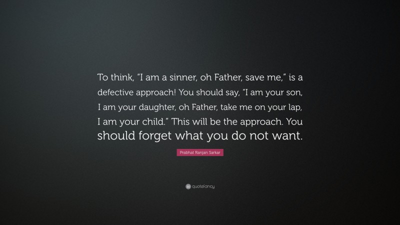 Prabhat Ranjan Sarkar Quote: “To think, “I am a sinner, oh Father, save me,” is a defective approach! You should say, “I am your son, I am your daughter, oh Father, take me on your lap, I am your child.” This will be the approach. You should forget what you do not want.”