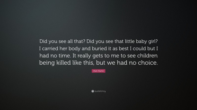 Matt Martin Quote: “Did you see all that? Did you see that little baby girl? I carried her body and buried it as best I could but I had no time. It really gets to me to see children being killed like this, but we had no choice.”