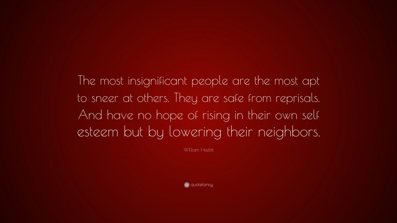 William Hazlitt Quote: “The most insignificant people are the most apt to sneer at others. They are safe from reprisals. And have no hope of rising in their own self esteem but by lowering their neighbors.”