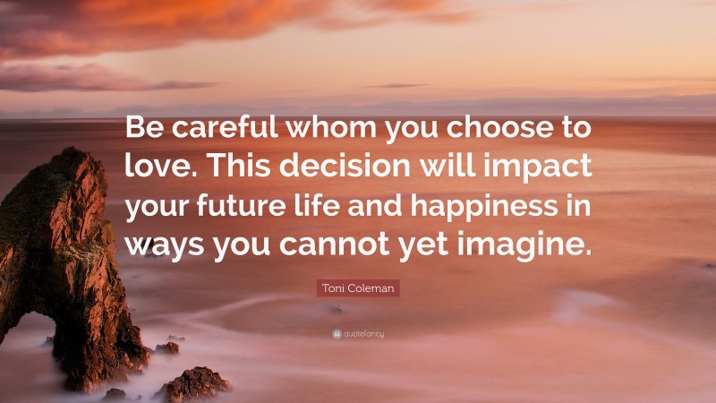 Toni Coleman Quote: “Be careful whom you choose to love. This decision will impact your future life and happiness in ways you cannot yet imagine.”