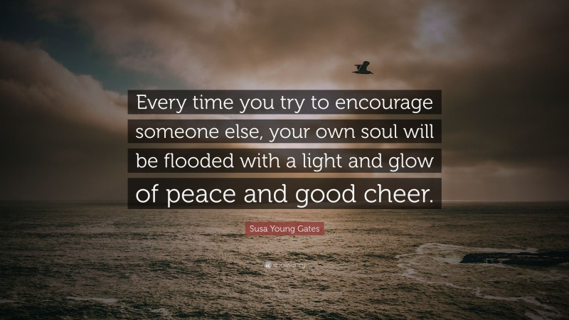 Susa Young Gates Quote: “Every time you try to encourage someone else, your own soul will be flooded with a light and glow of peace and good cheer.”
