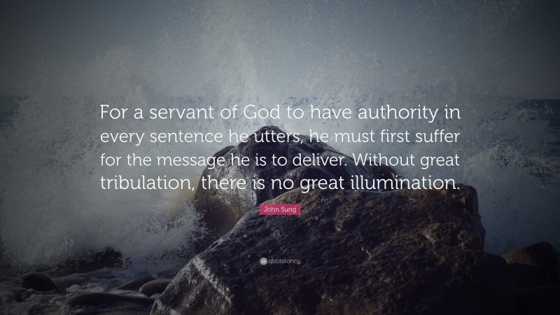 John Sung Quote: “For a servant of God to have authority in every sentence he utters, he must first suffer for the message he is to deliver. Without great tribulation, there is no great illumination.”