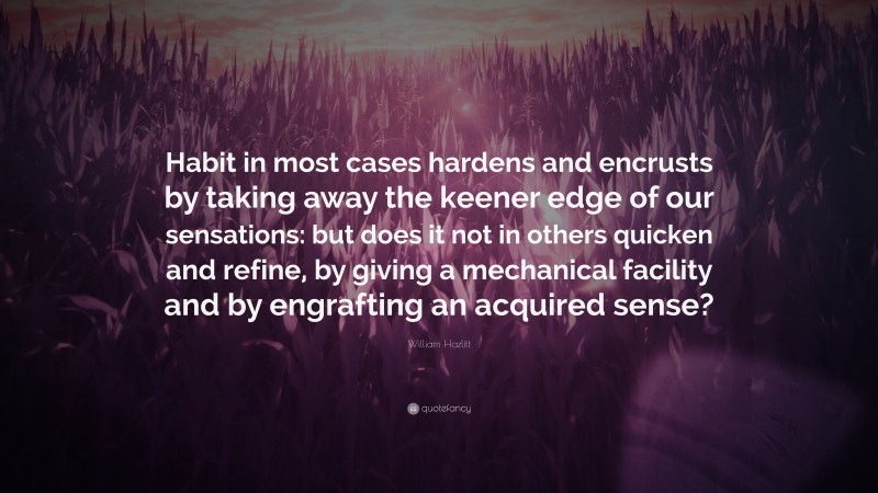 William Hazlitt Quote: “Habit in most cases hardens and encrusts by taking away the keener edge of our sensations: but does it not in others quicken and refine, by giving a mechanical facility and by engrafting an acquired sense?”