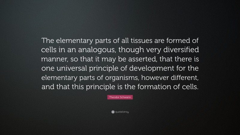 Theodor Schwann Quote: “The elementary parts of all tissues are formed of cells in an analogous, though very diversified manner, so that it may be asserted, that there is one universal principle of development for the elementary parts of organisms, however different, and that this principle is the formation of cells.”