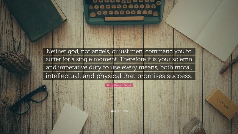 Henry Highland Garnet Quote: “Neither god, nor angels, or just men, command you to suffer for a single moment. Therefore it is your solemn and imperative duty to use every means, both moral, intellectual, and physical that promises success.”