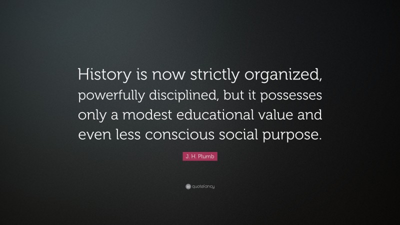 J. H. Plumb Quote: “History is now strictly organized, powerfully disciplined, but it possesses only a modest educational value and even less conscious social purpose.”