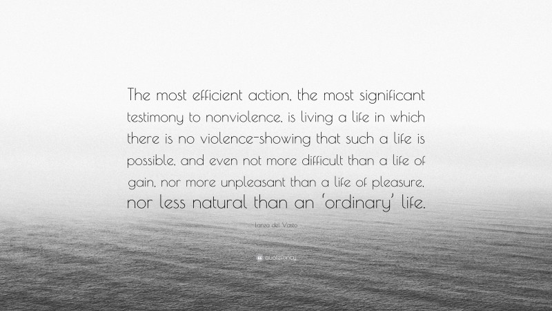 Lanza del Vasto Quote: “The most efficient action, the most significant testimony to nonviolence, is living a life in which there is no violence-showing that such a life is possible, and even not more difficult than a life of gain, nor more unpleasant than a life of pleasure, nor less natural than an ‘ordinary’ life.”