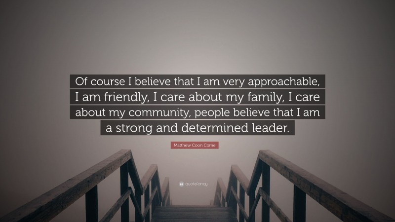Matthew Coon Come Quote: “Of course I believe that I am very approachable, I am friendly, I care about my family, I care about my community, people believe that I am a strong and determined leader.”