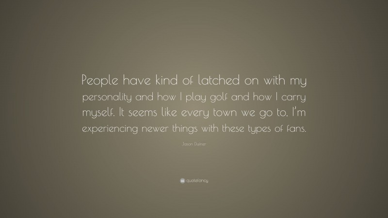 Jason Dufner Quote: “People have kind of latched on with my personality and how I play golf and how I carry myself. It seems like every town we go to, I’m experiencing newer things with these types of fans.”