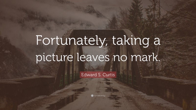 Edward S. Curtis Quote: “Fortunately, taking a picture leaves no mark.”