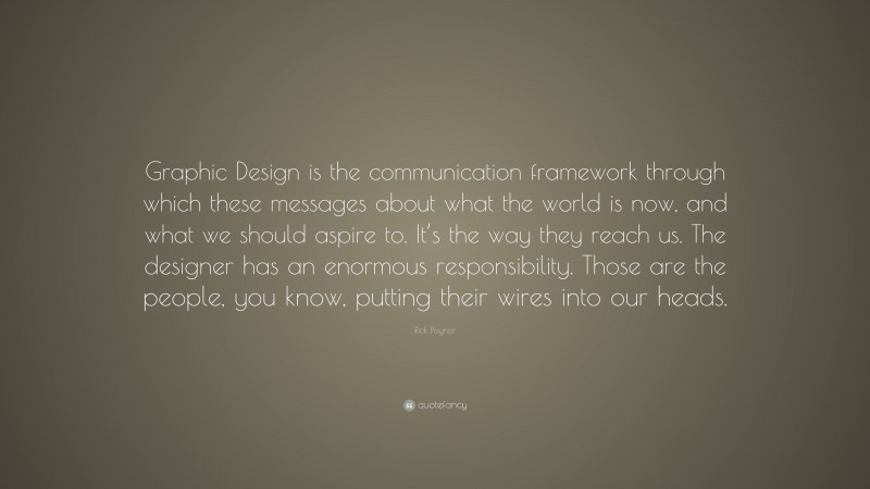 Rick Poynor Quote: “Graphic Design is the communication framework through which these messages about what the world is now, and what we should aspire to. It’s the way they reach us. The designer has an enormous responsibility. Those are the people, you know, putting their wires into our heads.”