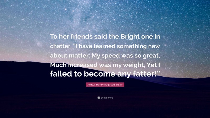 Arthur Henry Reginald Buller Quote: “To her friends said the Bright one in chatter, “I have learned something new about matter: My speed was so great, Much increased was my weight, Yet I failed to become any fatter!””