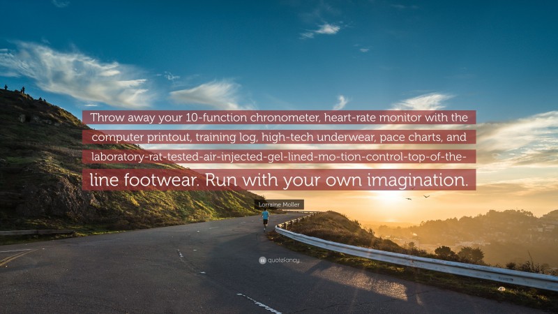 Lorraine Moller Quote: “Throw away your 10-function chronometer, heart-rate monitor with the computer printout, training log, high-tech underwear, pace charts, and laboratory-rat-tested-air-injected-gel-lined-mo-tion-control-top-of-the-line footwear. Run with your own imagination.”