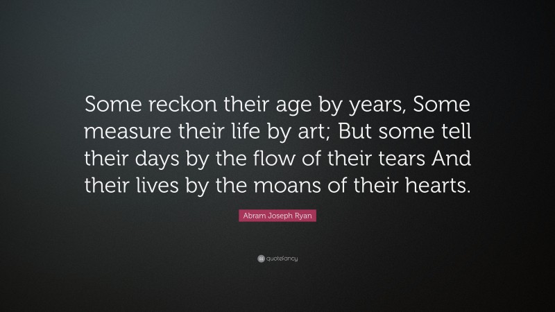 Abram Joseph Ryan Quote: “Some reckon their age by years, Some measure their life by art; But some tell their days by the flow of their tears And their lives by the moans of their hearts.”