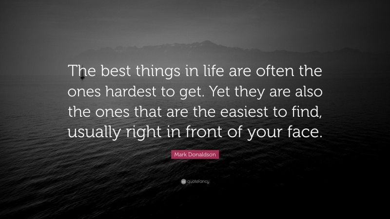 Mark Donaldson Quote: “The best things in life are often the ones hardest to get. Yet they are also the ones that are the easiest to find, usually right in front of your face.”