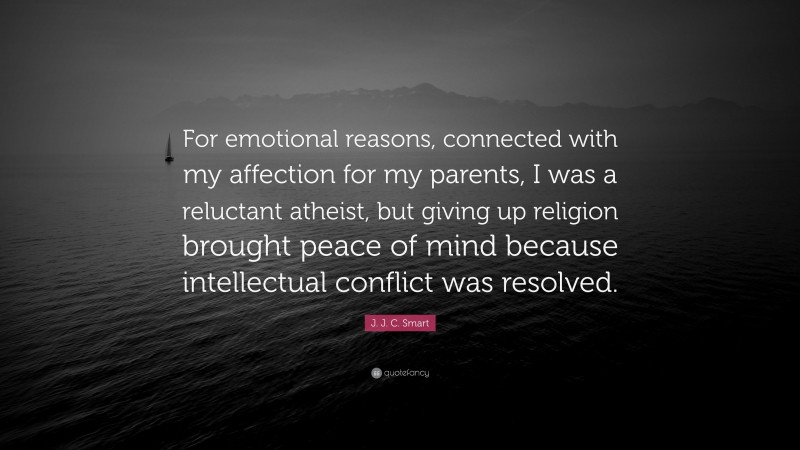 J. J. C. Smart Quote: “For emotional reasons, connected with my affection for my parents, I was a reluctant atheist, but giving up religion brought peace of mind because intellectual conflict was resolved.”