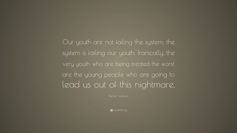 Rachel Jackson Quote: “Our youth are not failing the system; the system is failing our youth. Ironically, the very youth who are being treated the worst are the young people who are going to lead us out of this nightmare.”