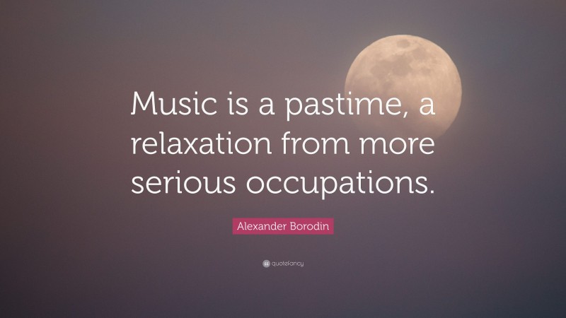 Alexander Borodin Quote: “Music is a pastime, a relaxation from more serious occupations.”