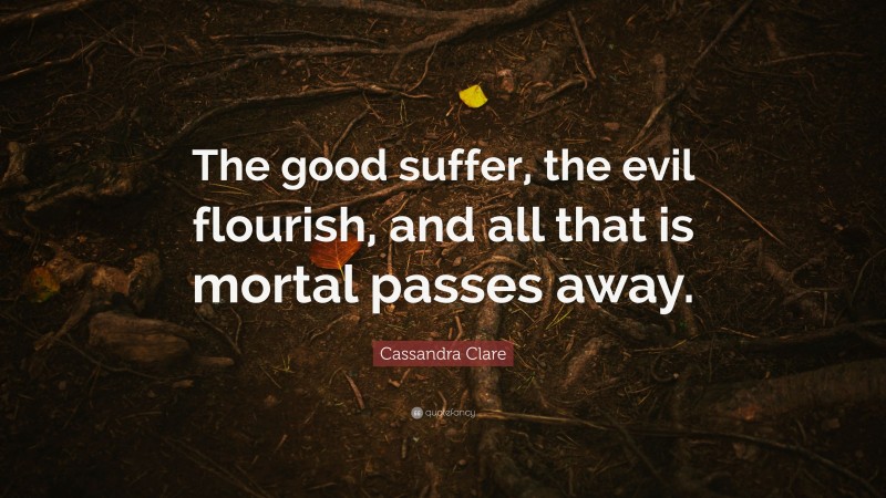 Cassandra Clare Quote: “The good suffer, the evil flourish, and all that is mortal passes away.”