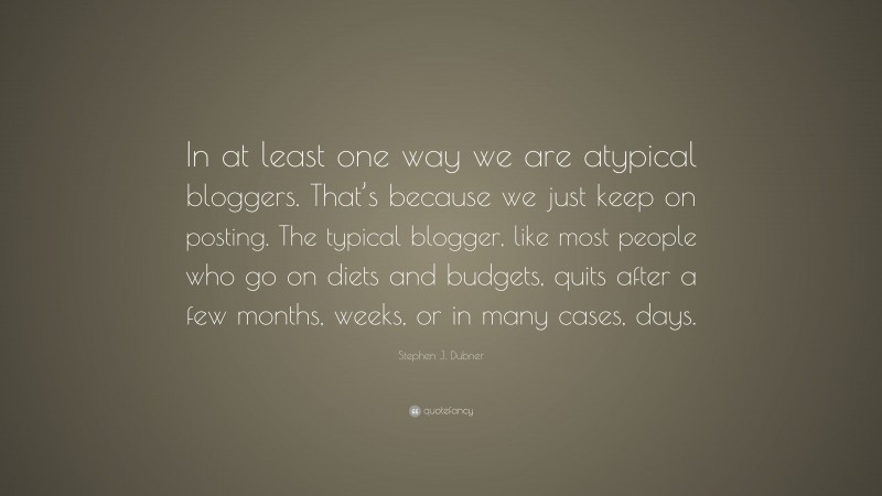 Stephen J. Dubner Quote: “In at least one way we are atypical bloggers. That’s because we just keep on posting. The typical blogger, like most people who go on diets and budgets, quits after a few months, weeks, or in many cases, days.”