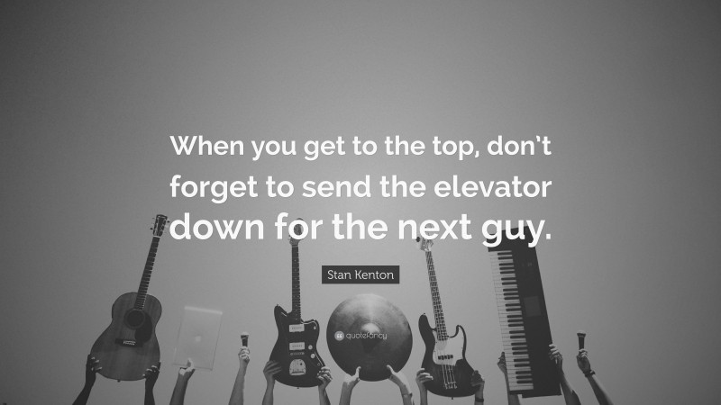 Stan Kenton Quote: “When you get to the top, don’t forget to send the elevator down for the next guy.”