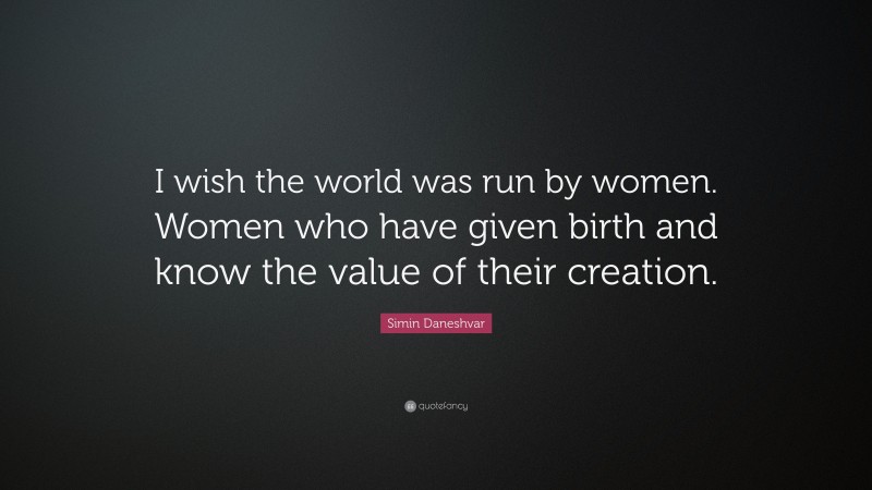Simin Daneshvar Quote: “I wish the world was run by women. Women who have given birth and know the value of their creation.”
