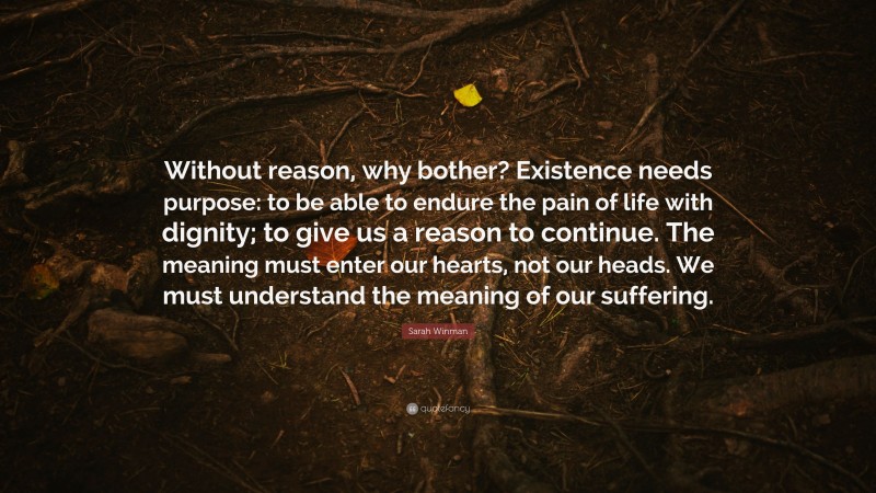 Sarah Winman Quote: “Without reason, why bother? Existence needs purpose: to be able to endure the pain of life with dignity; to give us a reason to continue. The meaning must enter our hearts, not our heads. We must understand the meaning of our suffering.”