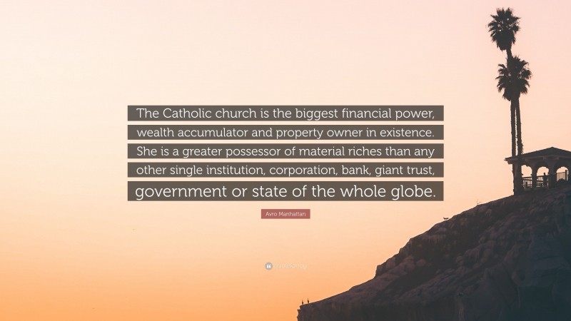 Avro Manhattan Quote: “The Catholic church is the biggest financial power, wealth accumulator and property owner in existence. She is a greater possessor of material riches than any other single institution, corporation, bank, giant trust, government or state of the whole globe.”