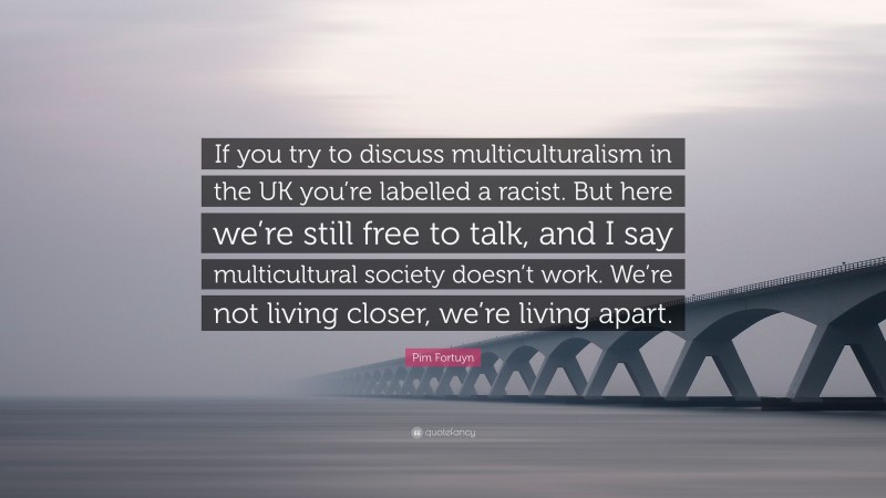 Pim Fortuyn Quote: “If you try to discuss multiculturalism in the UK you’re labelled a racist. But here we’re still free to talk, and I say multicultural society doesn’t work. We’re not living closer, we’re living apart.”