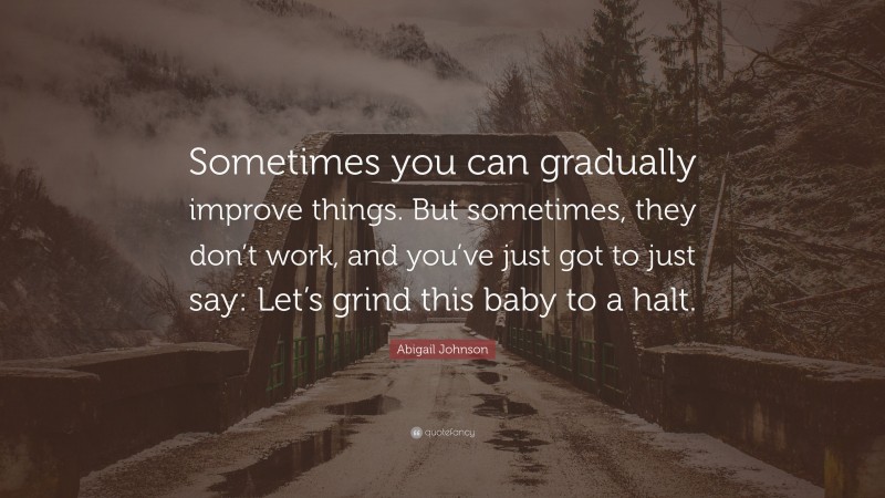 Abigail Johnson Quote: “Sometimes you can gradually improve things. But sometimes, they don’t work, and you’ve just got to just say: Let’s grind this baby to a halt.”