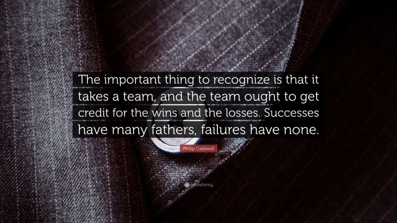 Philip Caldwell Quote: “The important thing to recognize is that it takes a team, and the team ought to get credit for the wins and the losses. Successes have many fathers, failures have none.”