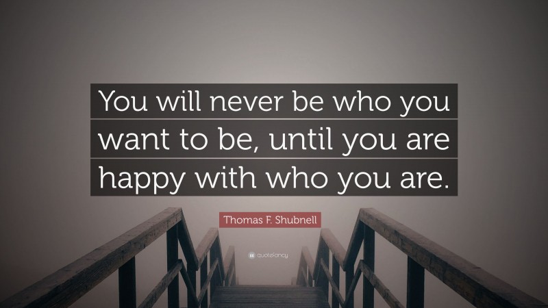 Thomas F. Shubnell Quote: “You will never be who you want to be, until you are happy with who you are.”